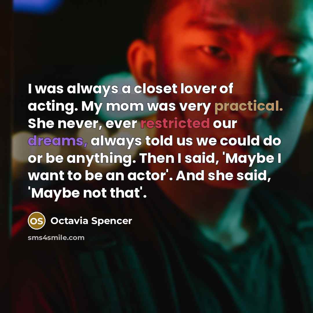 “I was always a closet lover of acting. My mom was very practical. She never, ever restricted our dreams, always told us we could do or be anything. Then I said, 'Maybe I want to be an actor'. And she said, 'Maybe not that'.” quote by Octavia Spencer