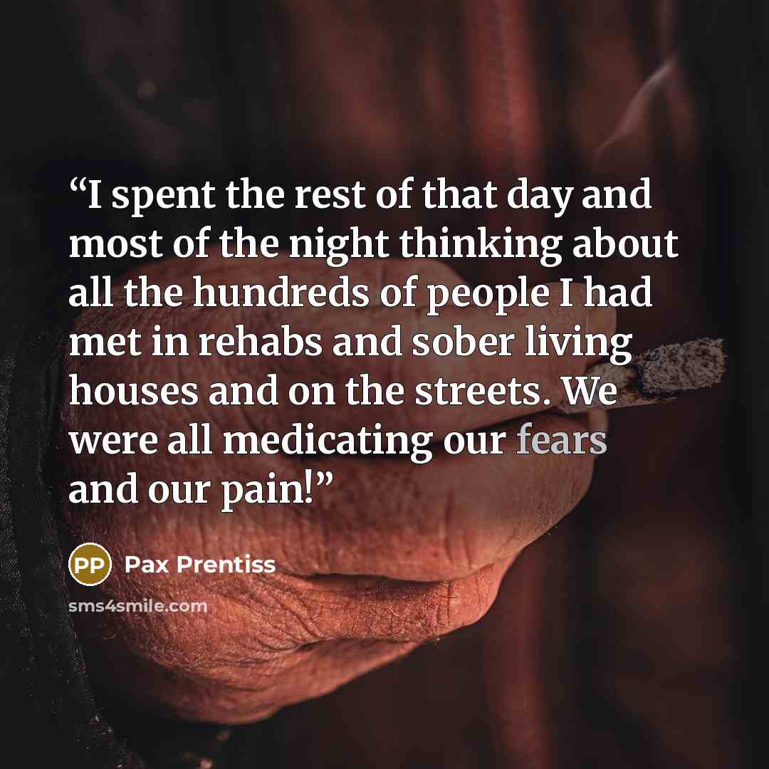 “I spent the rest of that day and most of the night thinking about all the hundreds of people I had met in rehabs and sober living houses and on the streets. We were all medicating our fears and our pain!” quote by Pax Prentiss