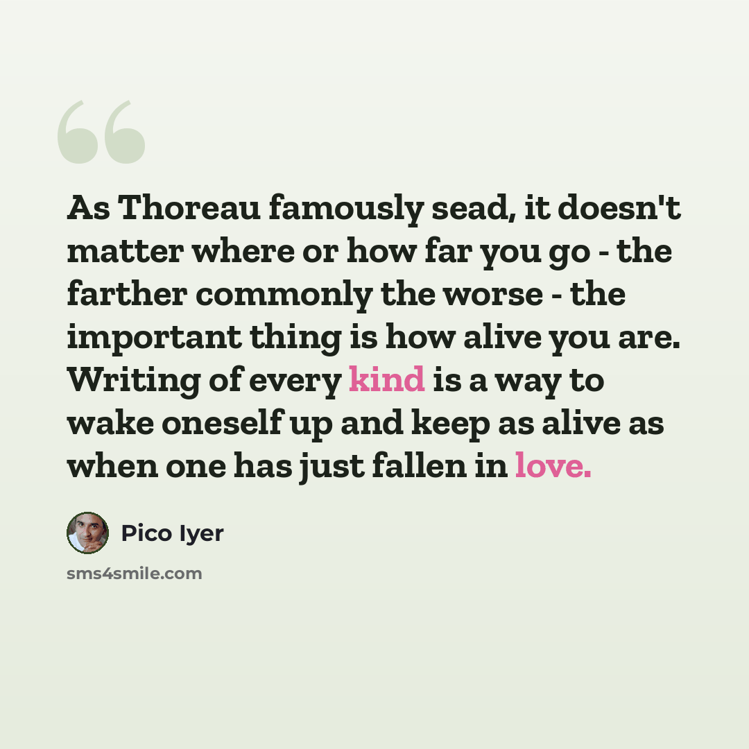 “As Thoreau famously sead, it doesn't matter where or how far you go - the farther commonly the worse - the important thing is how alive you are. Writing of every kind is a way to wake oneself up and keep as alive as when one has just fallen in love.” quote by Pico Iyer