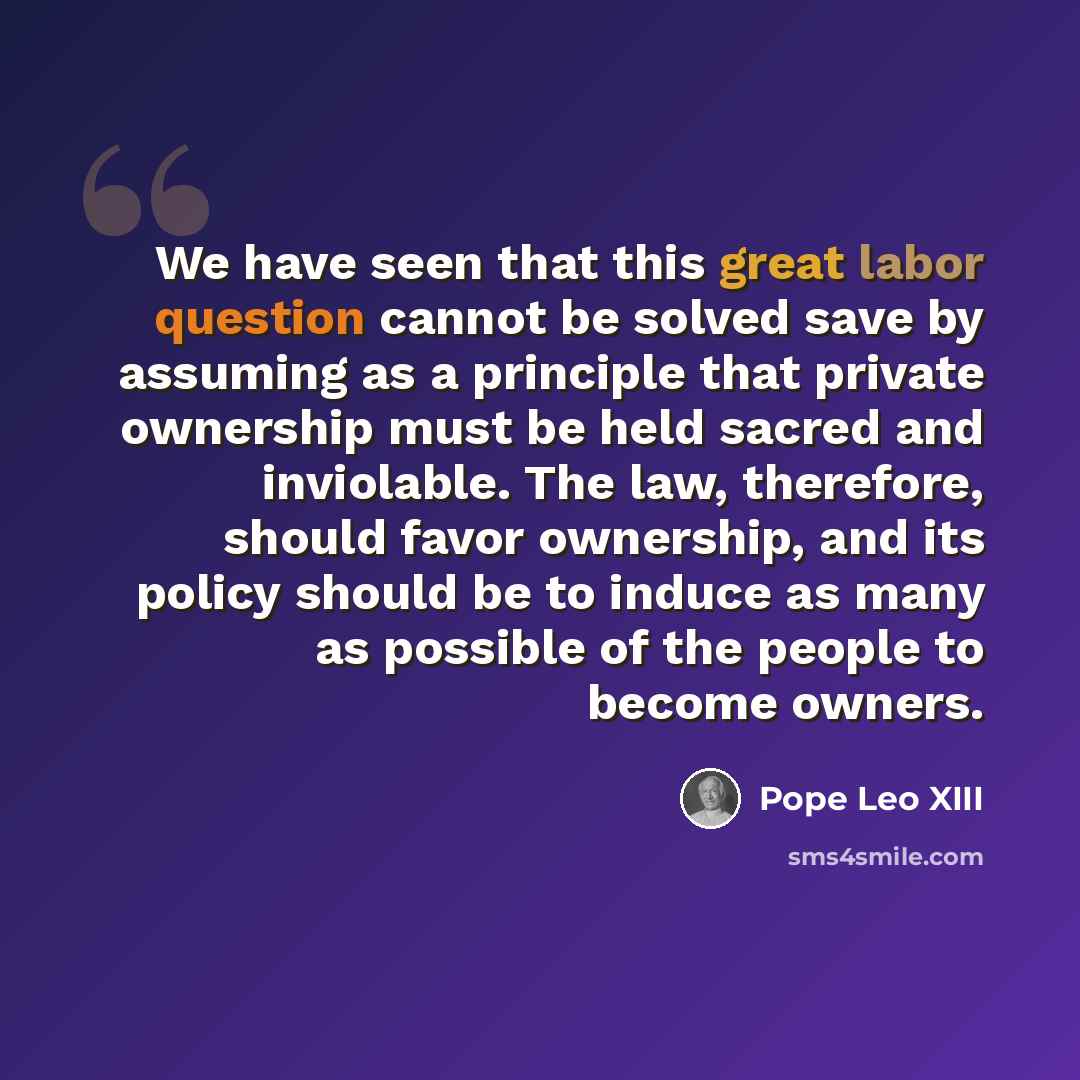 “We have seen that this great labor question cannot be solved save by assuming as a principle that private ownership must be held sacred and inviolable. The law, therefore, should favor ownership, and its policy should be to induce as many as possible of the people to become owners.” quote by Pope Leo XIII