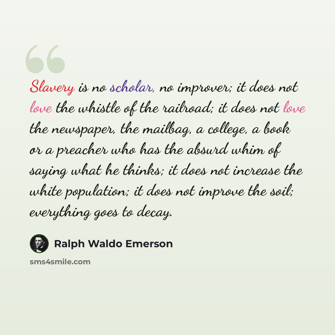 “Slavery is no scholar, no improver; it does not love the whistle of the railroad; it does not love the newspaper, the mailbag, a college, a book or a preacher who has the absurd whim of saying what he thinks; it does not increase the white population; it does not improve the soil; everything goes…” quote by Ralph Waldo Emerson