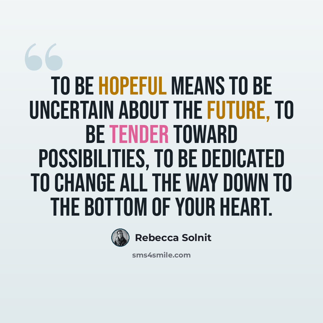 “To be hopeful means to be uncertain about the future, to be tender toward possibilities, to be dedicated to change all the way down to the bottom of your heart.” quote by Rebecca Solnit