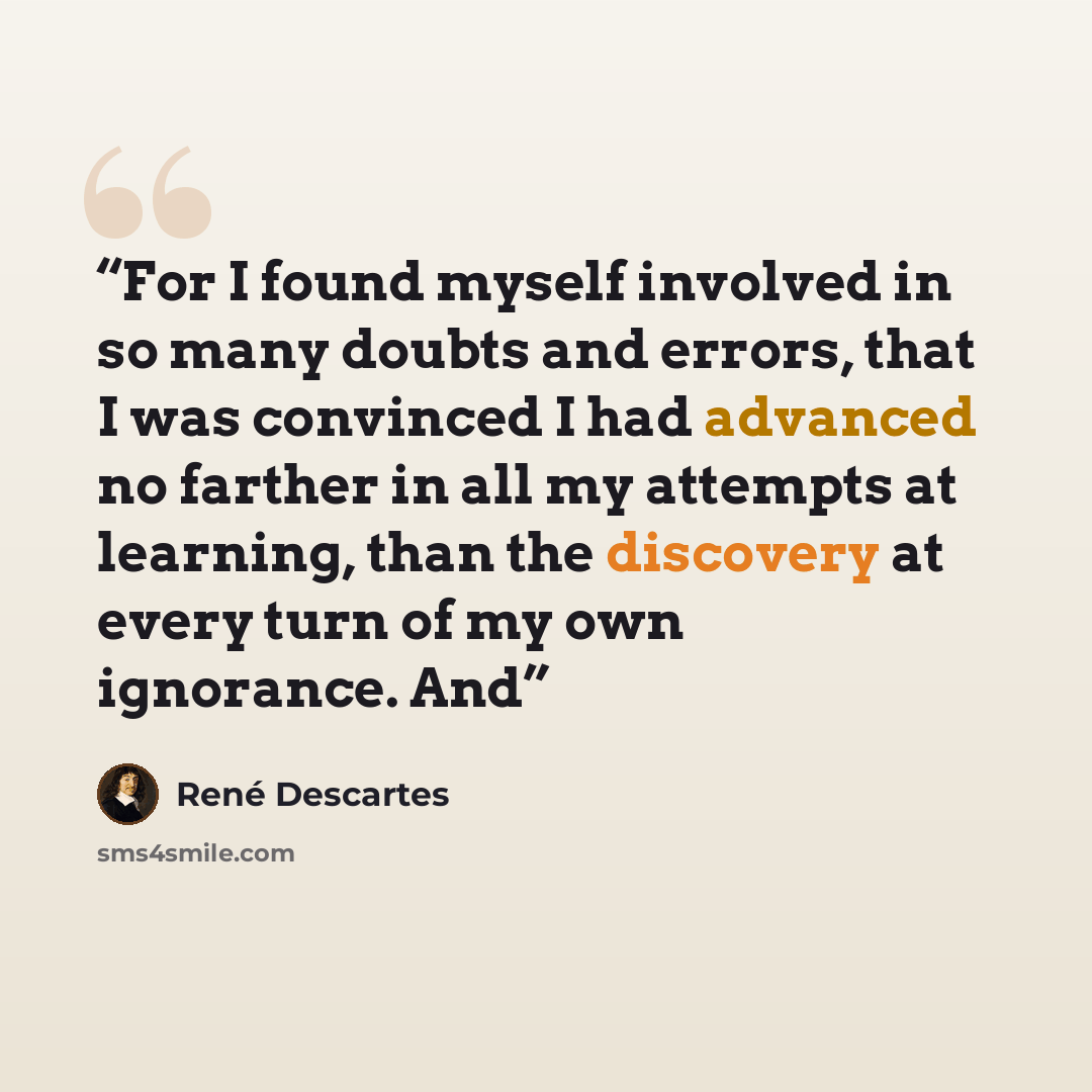 “For I found myself involved in so many doubts and errors, that I was convinced I had advanced no farther in all my attempts at learning, than the discovery at every turn of my own ignorance. And” quote by René Descartes