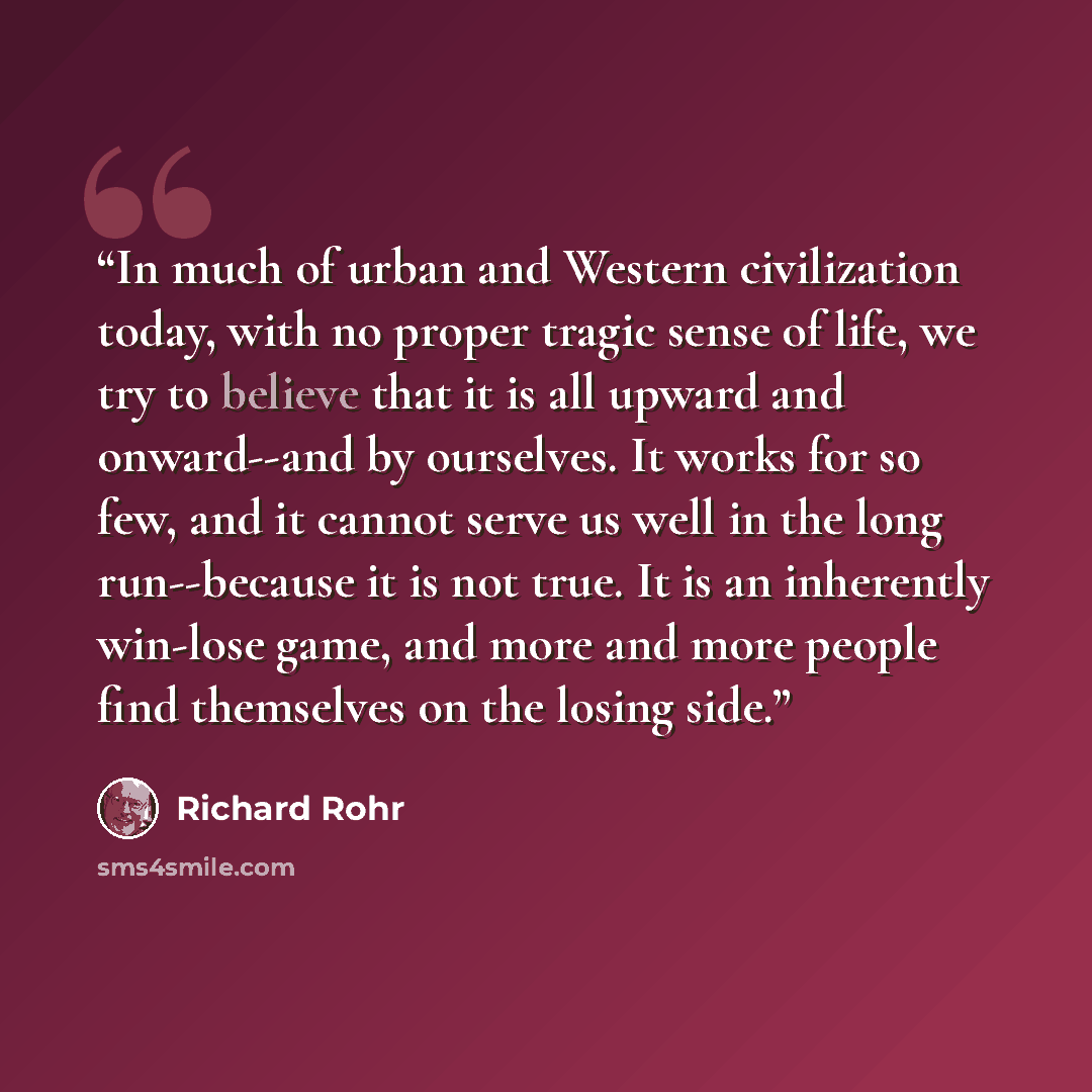 “In much of urban and Western civilization today, with no proper tragic sense of life, we try to believe that it is all upward and onward--and by ourselves. It works for so few, and it cannot serve us well in the long run--because it is not true. It is an inherently win-lose game, and more and more…” quote by Richard Rohr