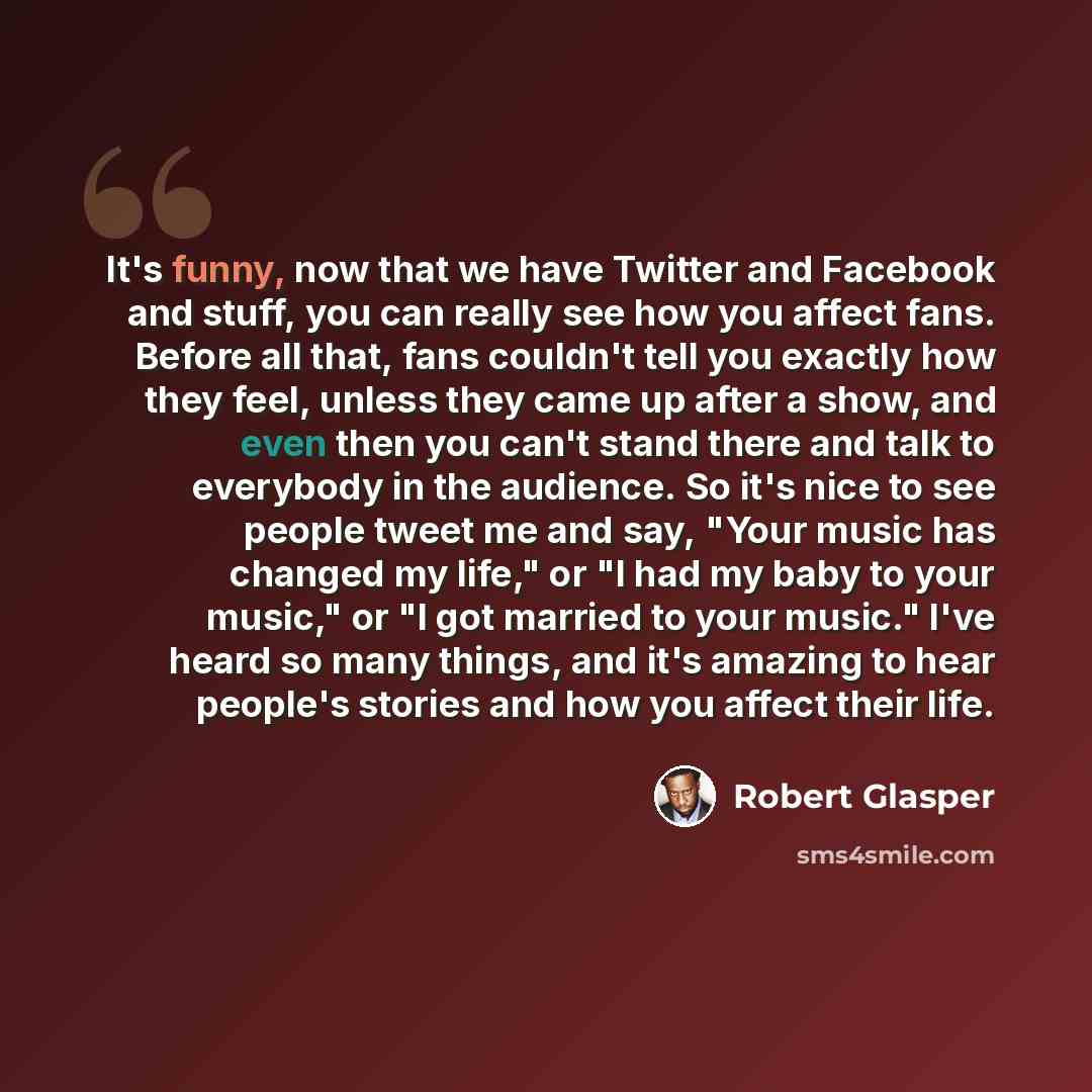 “It's funny, now that we have Twitter and Facebook and stuff, you can really see how you affect fans. Before all that, fans couldn't tell you exactly how they feel, unless they came up after a show, and even then you can't stand there and talk to everybody in the audience. So it's nice to see…” quote by Robert Glasper