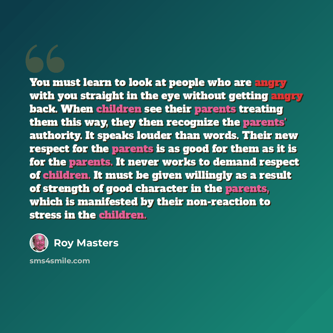 “You must learn to look at people who are angry with you straight in the eye without getting angry back. When children see their parents treating them this way, they then recognize the parents' authority. It speaks louder than words. Their new respect for the parents is as good for them as it is…” quote by Roy Masters