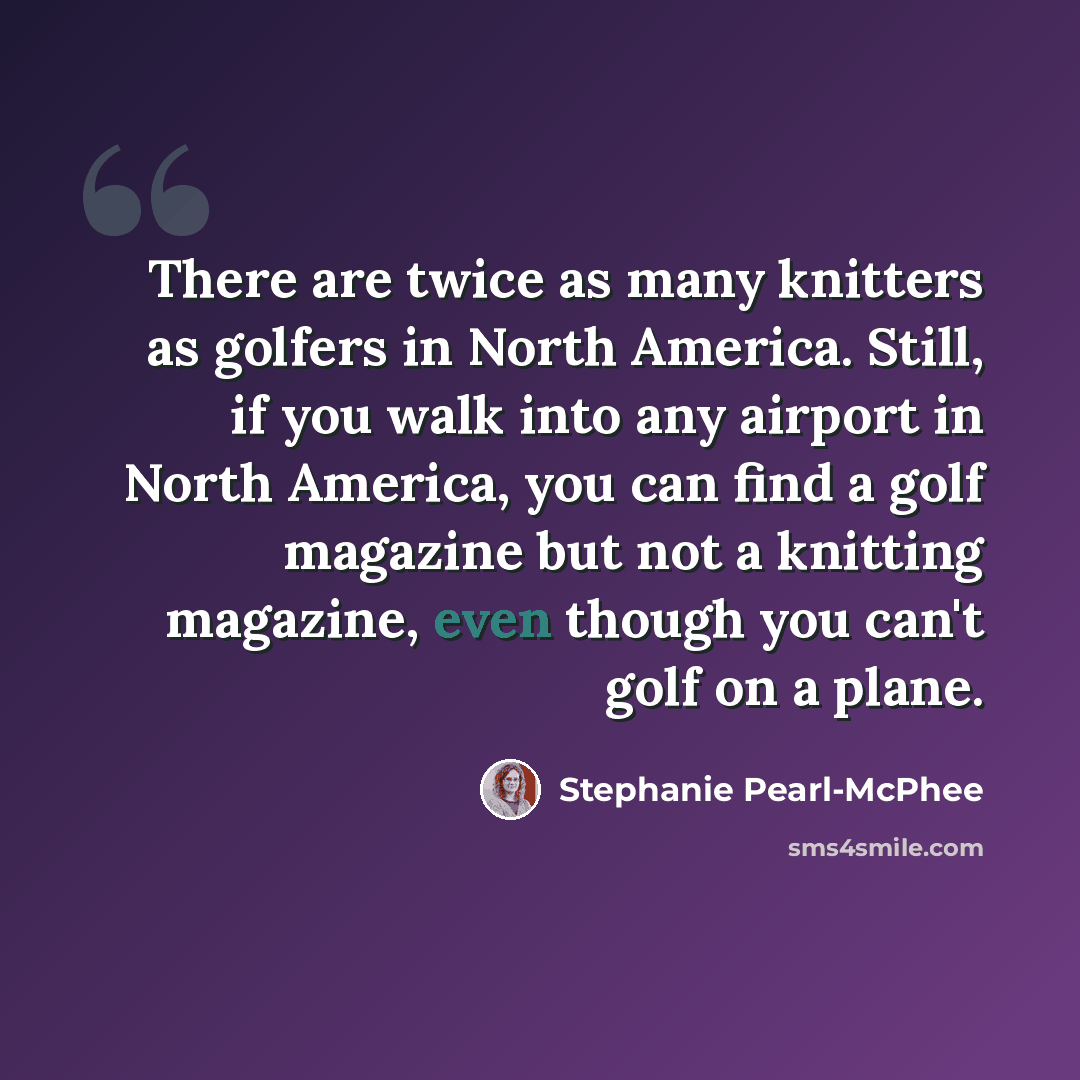 “There are twice as many knitters as golfers in North America. Still, if you walk into any airport in North America, you can find a golf magazine but not a knitting magazine, even though you can't golf on a plane.” quote by Stephanie Pearl-McPhee