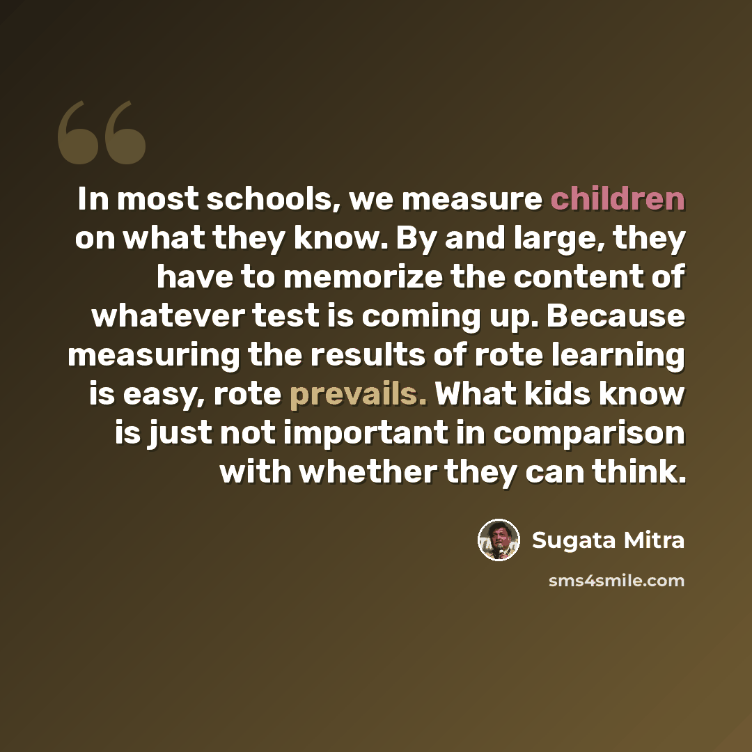 “In most schools, we measure children on what they know. By and large, they have to memorize the content of whatever test is coming up. Because measuring the results of rote learning is easy, rote prevails. What kids know is just not important in comparison with whether they can think.” quote by Sugata Mitra