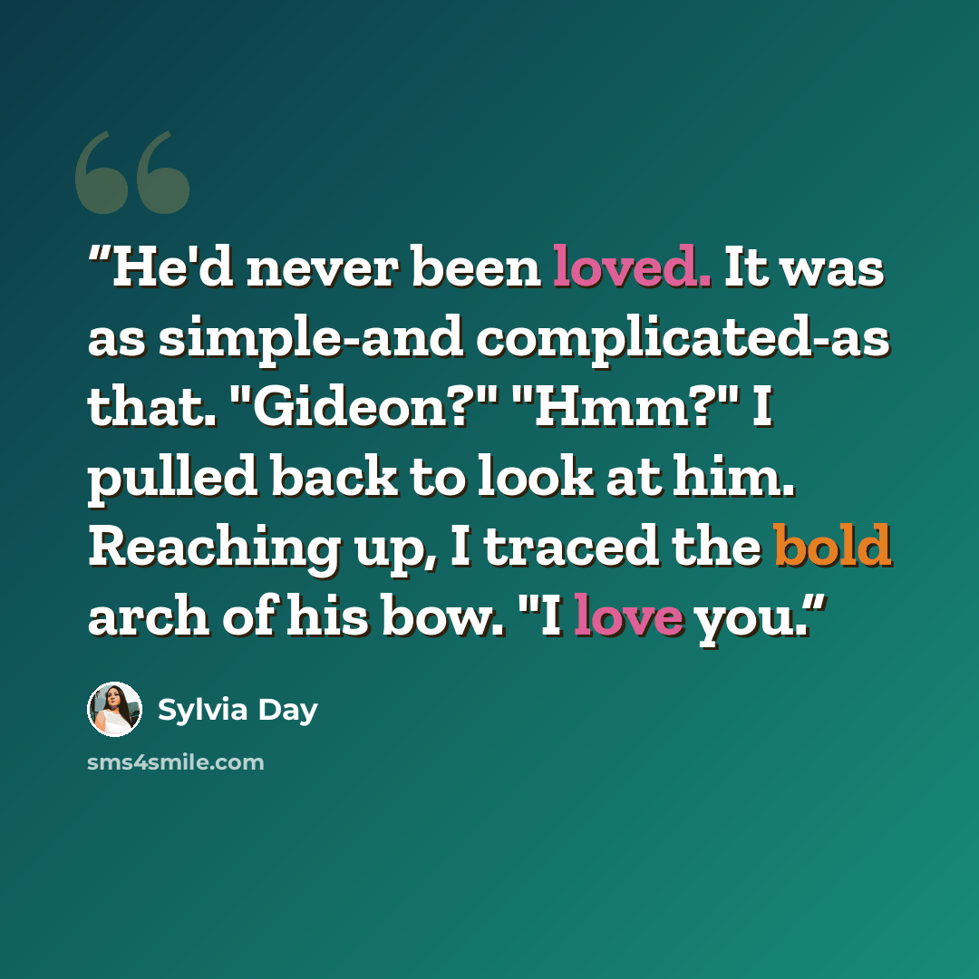 “He'd never been loved. It was as simple-and complicated-as that. "Gideon?" "Hmm?" I pulled back to look at him. Reaching up, I traced the bold arch of his bow. "I love you.” quote by Sylvia Day