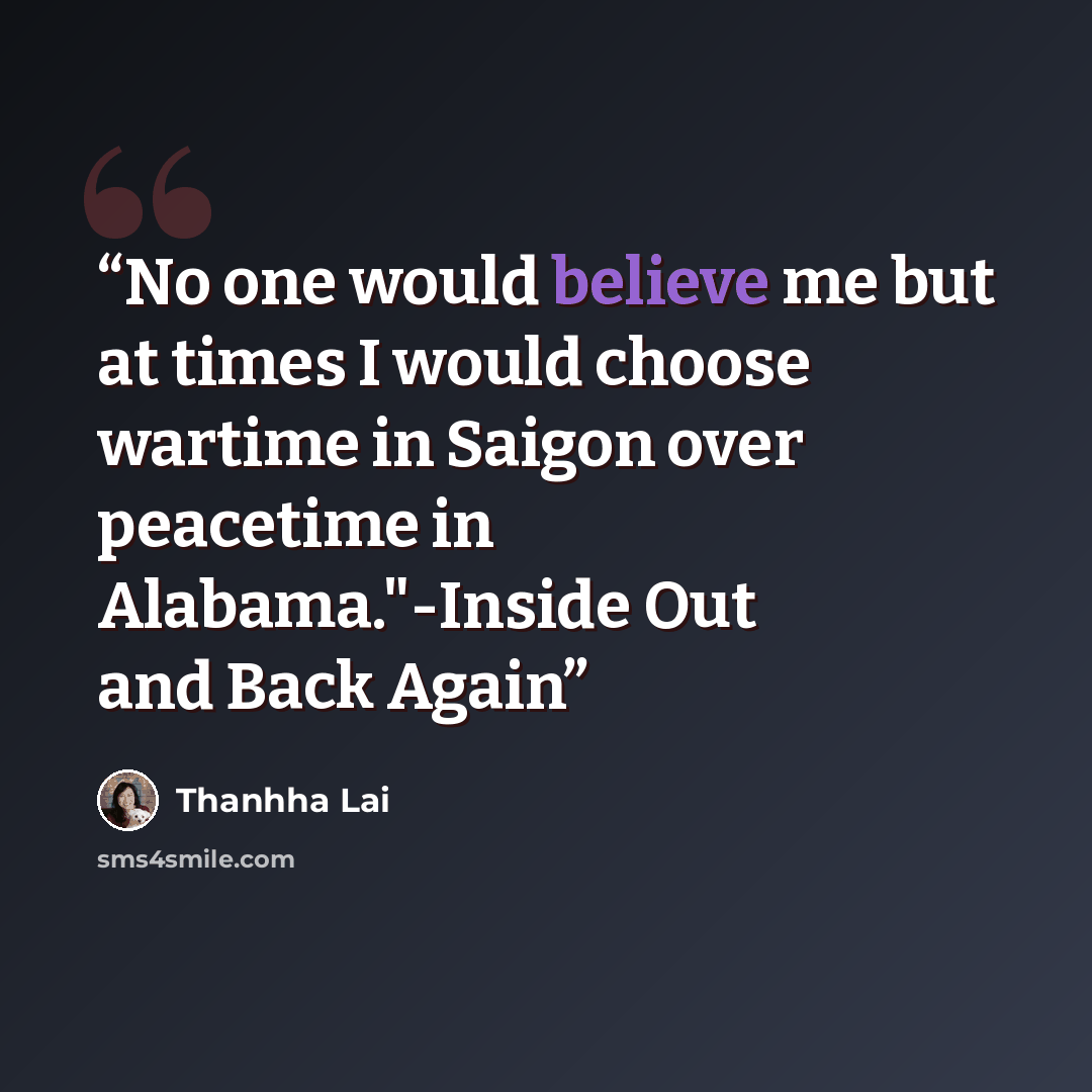 “No one would believe me but at times I would choose wartime in Saigon over peacetime in Alabama."-Inside Out and Back Again” quote by Thanhha Lai