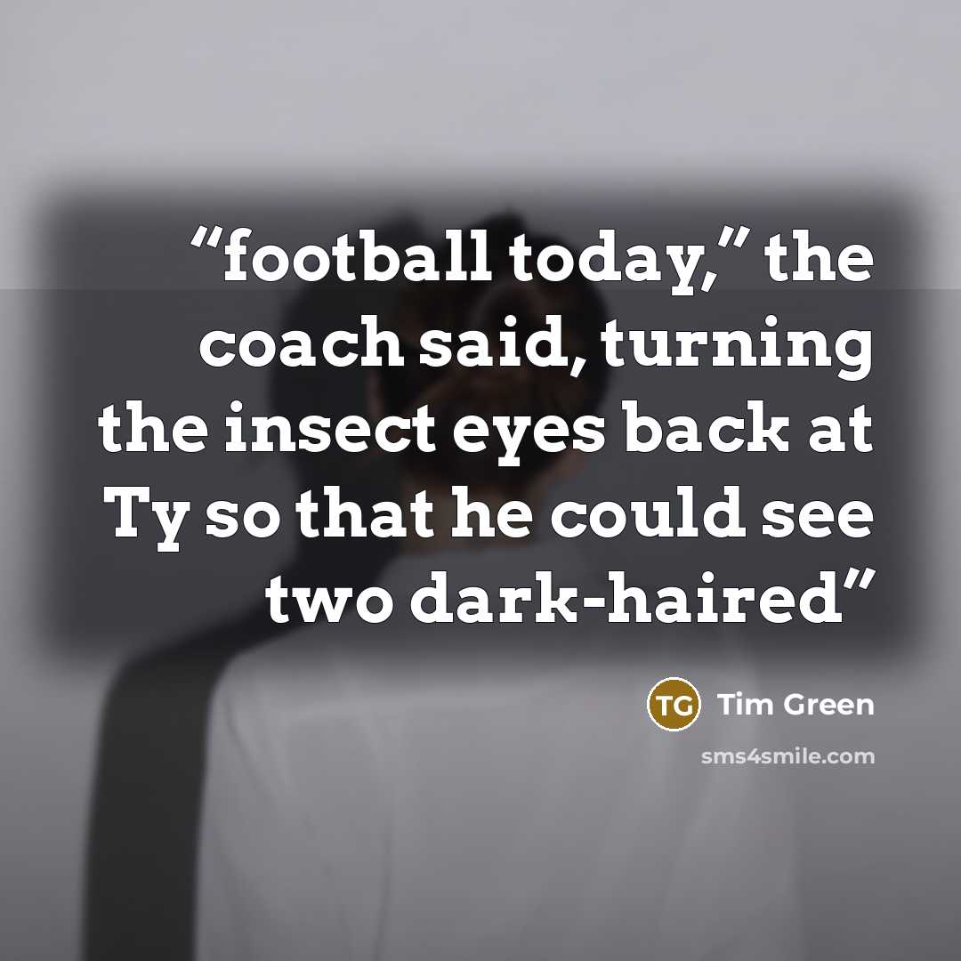 “football today,” the coach said, turning the insect eyes back at Ty so that he could see two dark-haired” quote by Tim Green