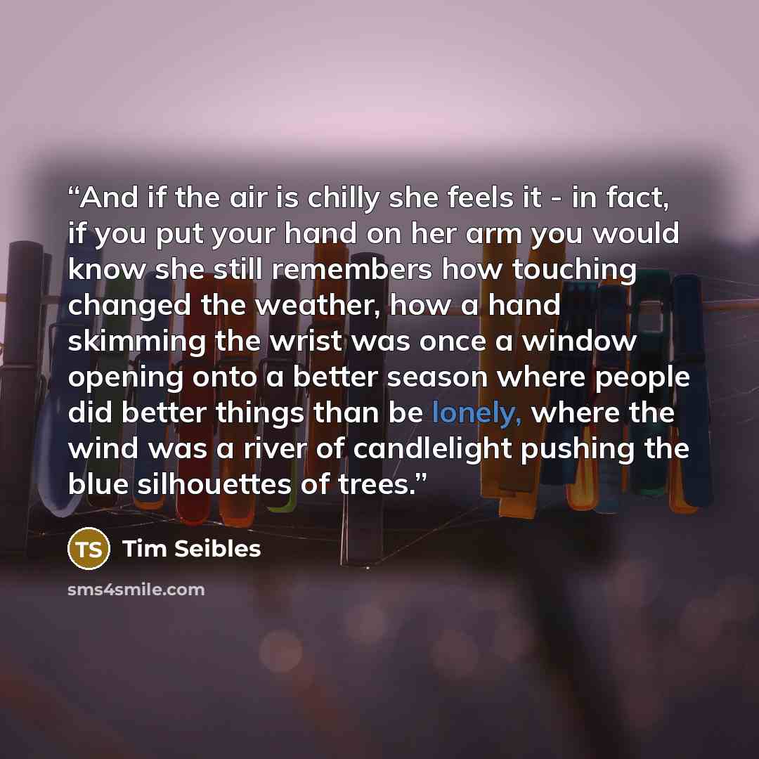 “And if the air is chilly she feels it - in fact, if you put your hand on her arm you would know she still remembers how touching changed the weather, how a hand skimming the wrist was once a window opening onto a better season where people did better things than be lonely, where the wind was a…” quote by Tim Seibles