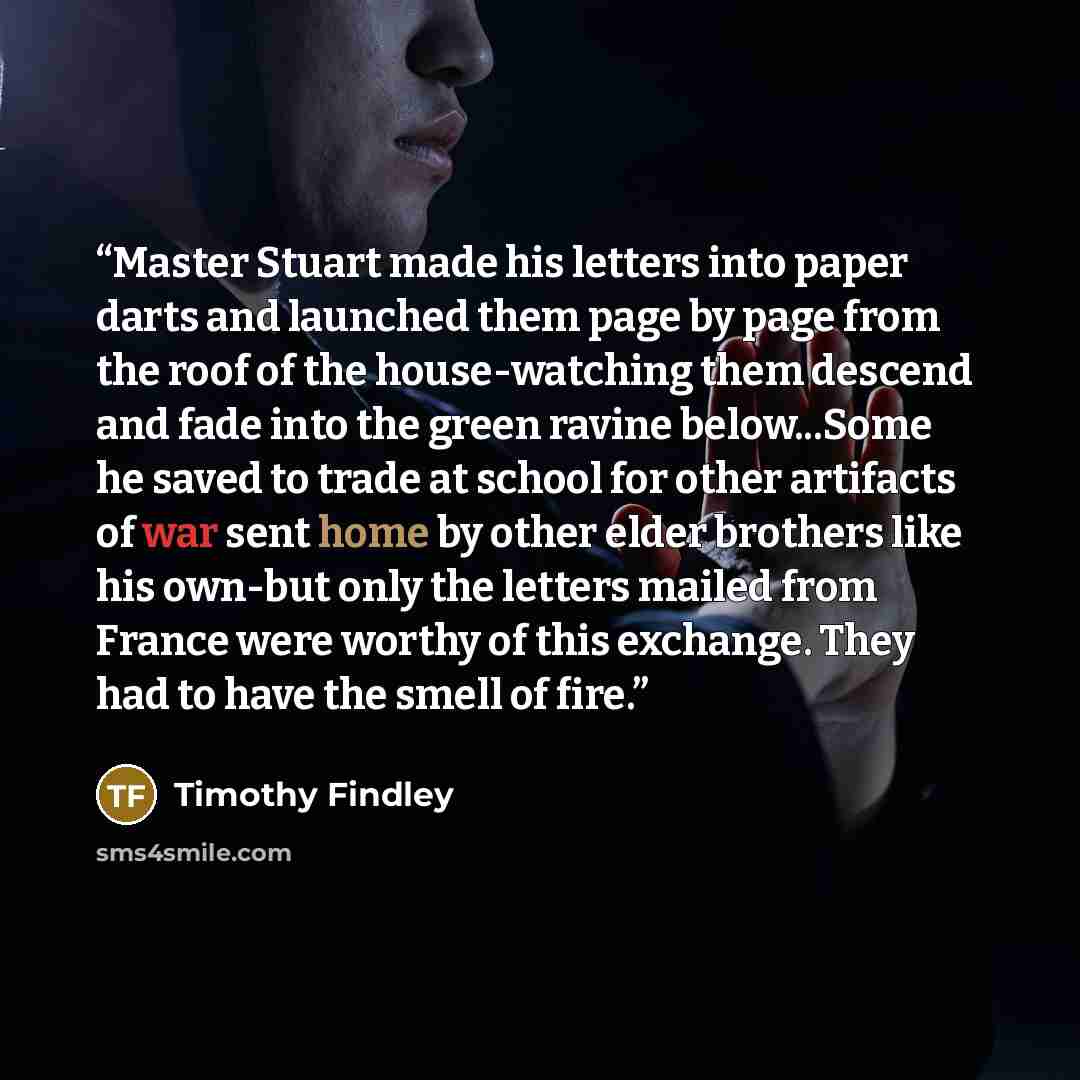 “Master Stuart made his letters into paper darts and launched them page by page from the roof of the house-watching them descend and fade into the green ravine below...Some he saved to trade at school for other artifacts of war sent home by other elder brothers like his own-but only the letters…” quote by Timothy Findley