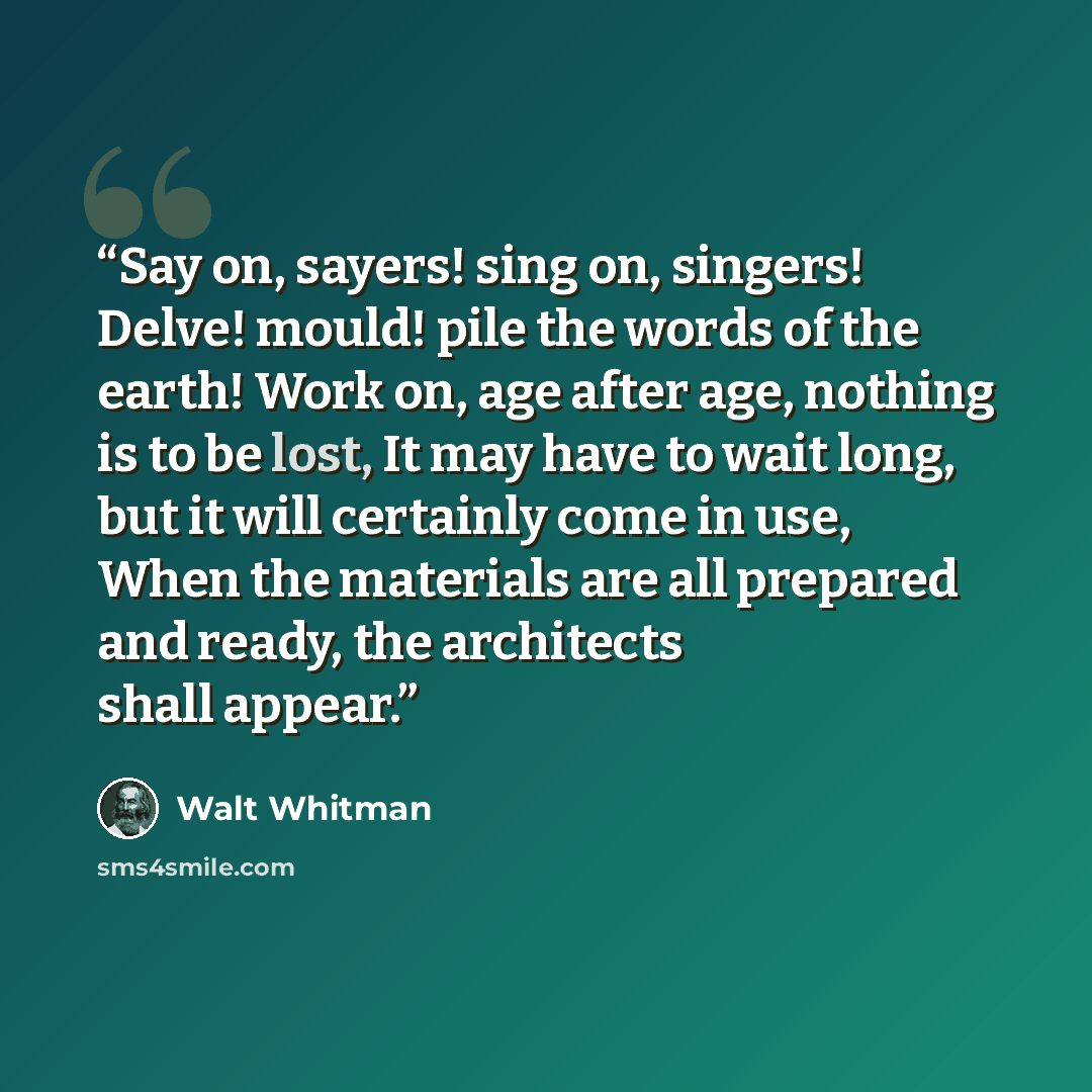 “Say on, sayers! sing on, singers! Delve! mould! pile the words of the earth! Work on, age after age, nothing is to be lost, It may have to wait long, but it will certainly come in use, When the materials are all prepared and ready, the architects shall appear.” quote by Walt Whitman
