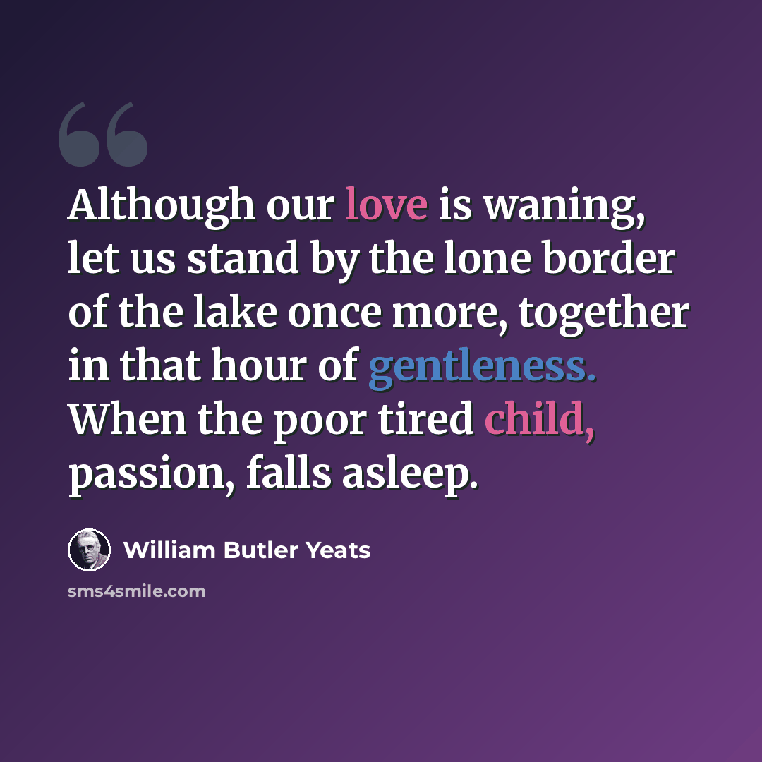 “Although our love is waning, let us stand by the lone border of the lake once more, together in that hour of gentleness. When the poor tired child, passion, falls asleep.” quote by William Butler Yeats