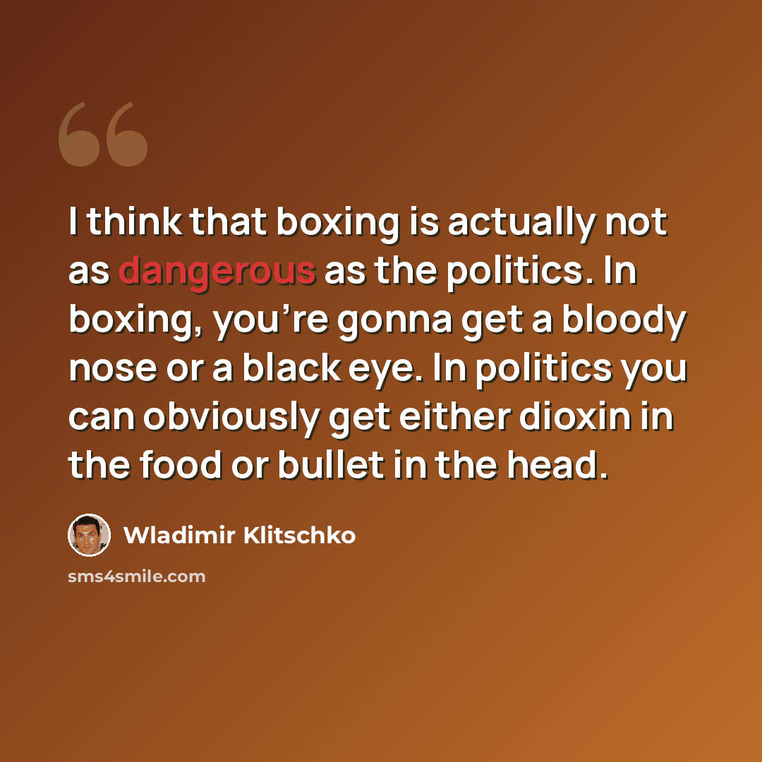 “I think that boxing is actually not as dangerous as the politics. In boxing, you're gonna get a bloody nose or a black eye. In politics you can obviously get either dioxin in the food or bullet in the head.” quote by Wladimir Klitschko