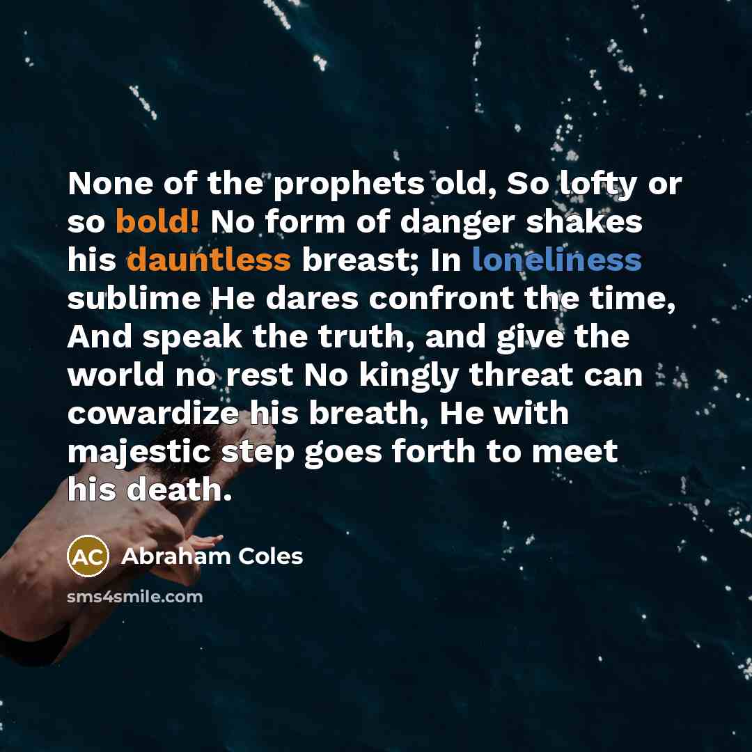 “None of the prophets old, So lofty or so bold! No form of danger shakes his dauntless breast; In loneliness sublime He dares confront the time, And speak the truth, and give the world no rest No kingly threat can cowardize his breath, He with majestic step goes forth to meet his death.” quote by Abraham Coles