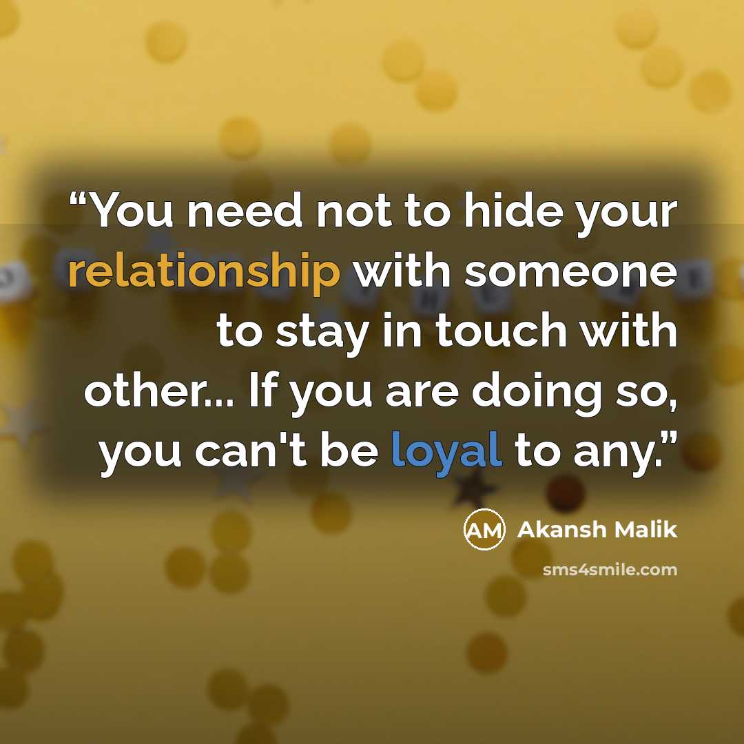“You need not to hide your relationship with someone to stay in touch with other... If you are doing so, you can't be loyal to any.” quote by Akansh Malik
