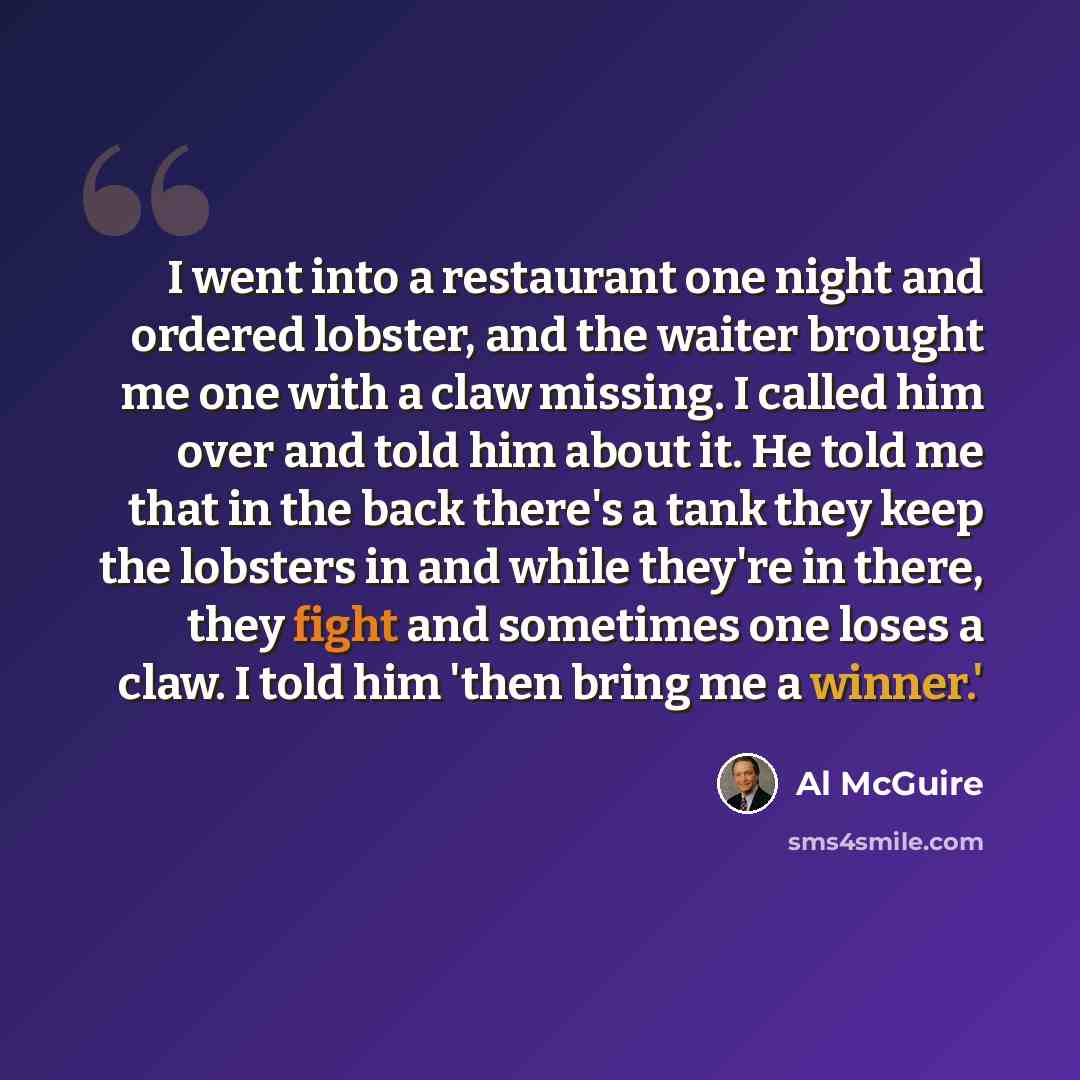 “I went into a restaurant one night and ordered lobster, and the waiter brought me one with a claw missing. I called him over and told him about it. He told me that in the back there's a tank they keep the lobsters in and while they're in there, they fight and sometimes one loses a claw. I told him…” quote by Al McGuire