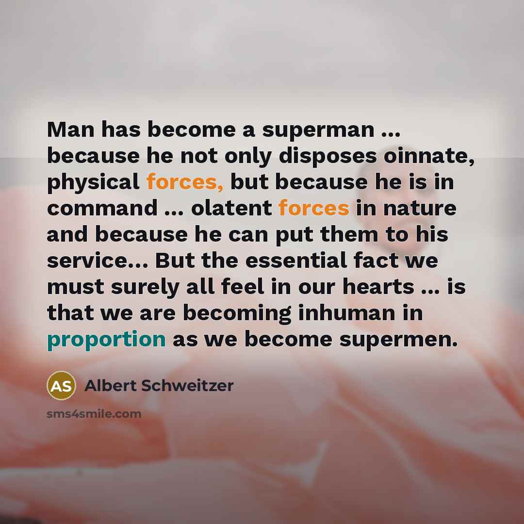 “Man has become a superman ... because he not only disposes oinnate, physical forces, but because he is in command ... olatent forces in nature and because he can put them to his service… But the essential fact we must surely all feel in our hearts ... is that we are becoming inhuman in proportion…” quote by Albert Schweitzer