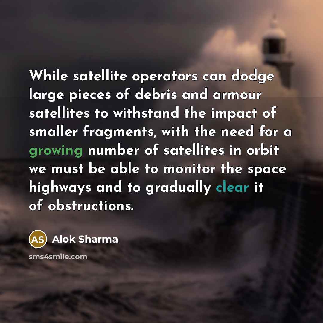 “While satellite operators can dodge large pieces of debris and armour satellites to withstand the impact of smaller fragments, with the need for a growing number of satellites in orbit we must be able to monitor the space highways and to gradually clear it of obstructions.” quote by Alok Sharma
