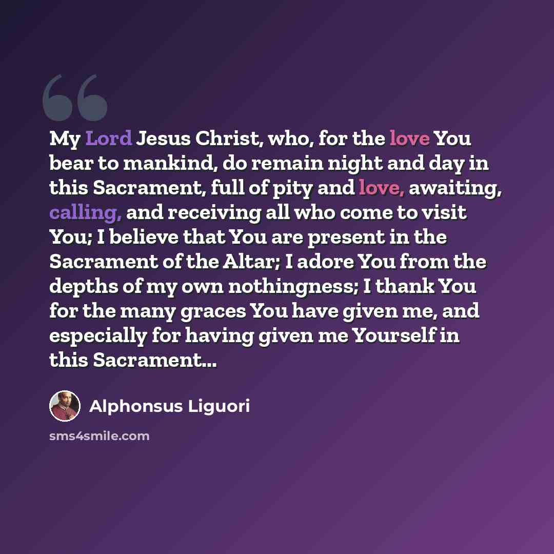 “My Lord Jesus Christ, who, for the love You bear to mankind, do remain night and day in this Sacrament, full of pity and love, awaiting, calling, and receiving all who come to visit You; I believe that You are present in the Sacrament of the Altar; I adore You from the depths of my own…” quote by Alphonsus Liguori