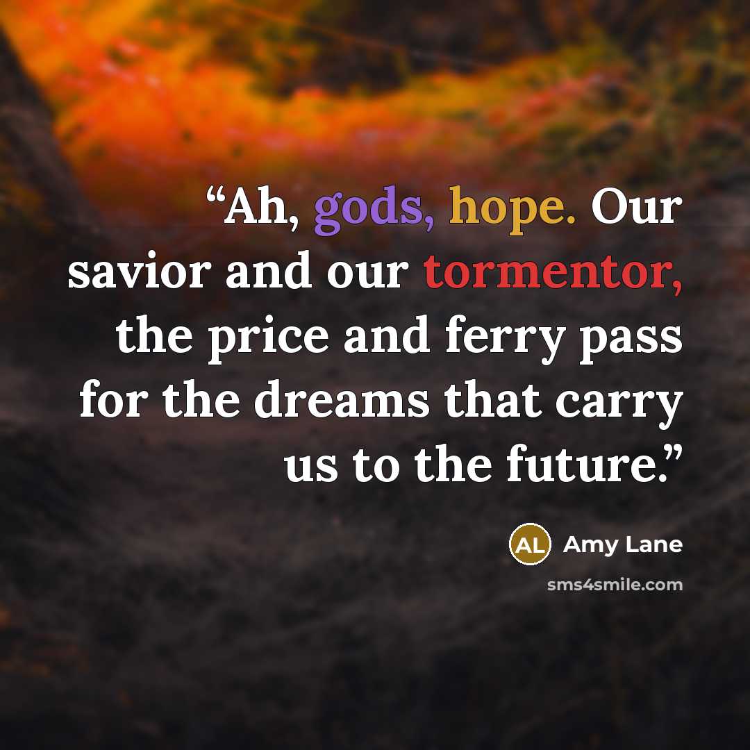 “Ah, gods, hope. Our savior and our tormentor, the price and ferry pass for the dreams that carry us to the future.” quote by Amy Lane