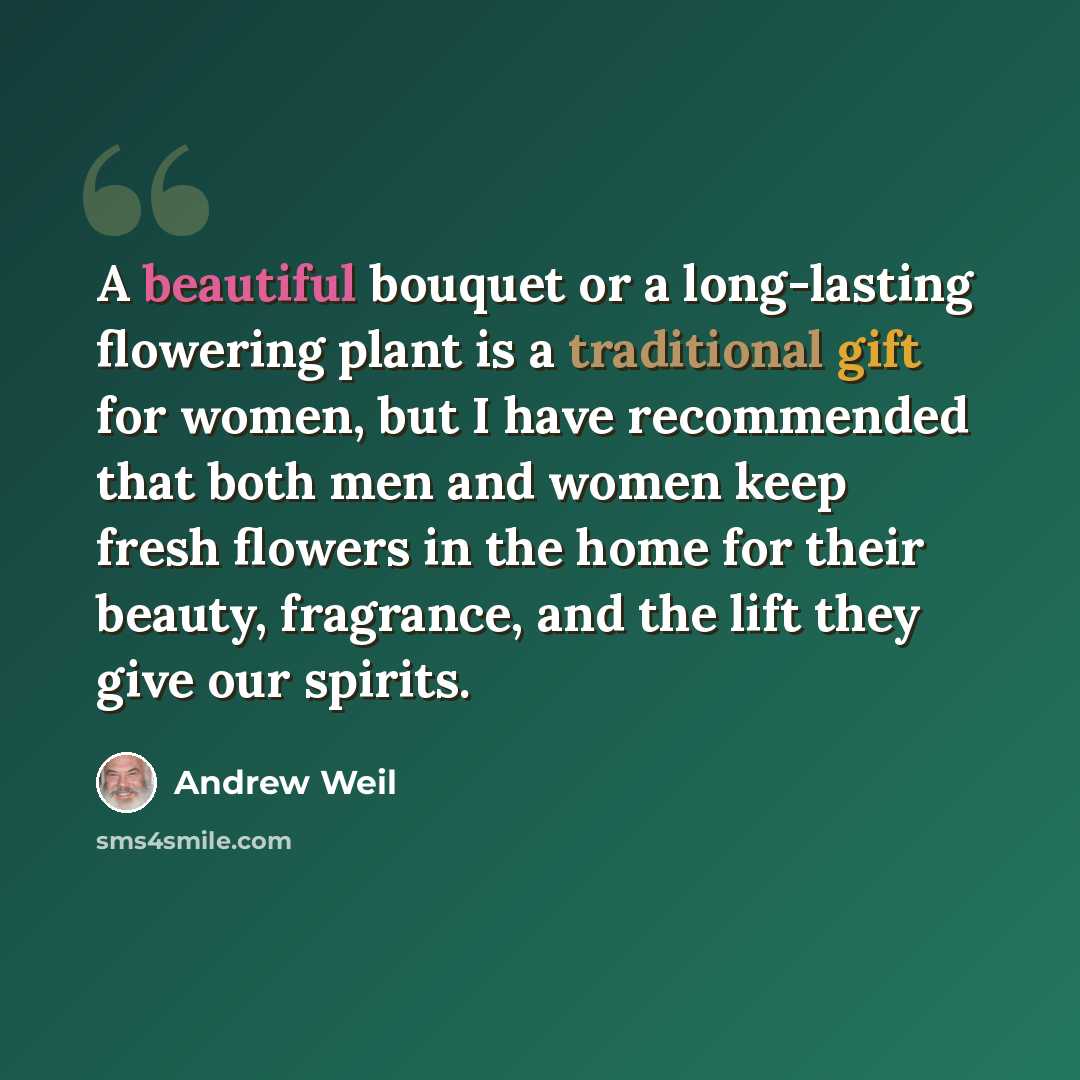 “A beautiful bouquet or a long-lasting flowering plant is a traditional gift for women, but I have recommended that both men and women keep fresh flowers in the home for their beauty, fragrance, and the lift they give our spirits.” quote by Andrew Weil
