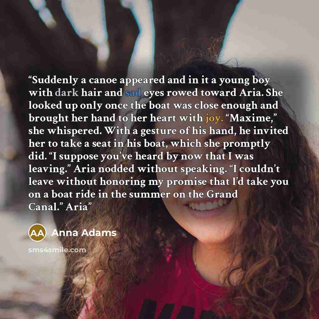 “Suddenly a canoe appeared and in it a young boy with dark hair and sad eyes rowed toward Aria. She looked up only once the boat was close enough and brought her hand to her heart with joy. “Maxime,” she whispered. With a gesture of his hand, he invited her to take a seat in his boat, which she…” quote by Anna Adams