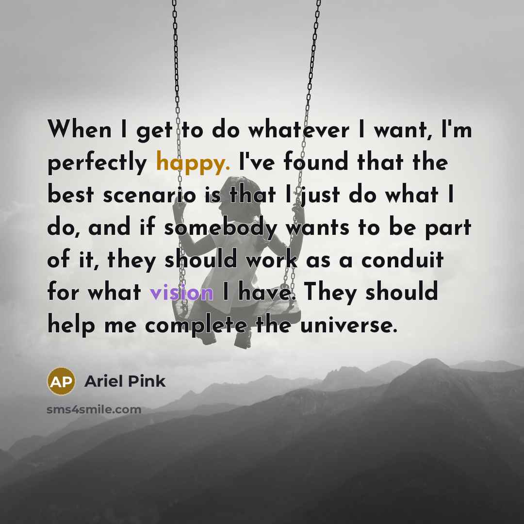 “When I get to do whatever I want, I'm perfectly happy. I've found that the best scenario is that I just do what I do, and if somebody wants to be part of it, they should work as a conduit for what vision I have. They should help me complete the universe.” quote by Ariel Pink