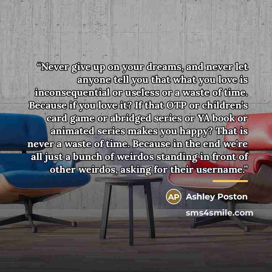 “Never give up on your dreams, and never let anyone tell you that what you love is inconsequential or useless or a waste of time. Because if you love it? If that OTP or children's card game or abridged series or YA book or animated series makes you happy? That is never a waste of time. Because in…” quote by Ashley Poston