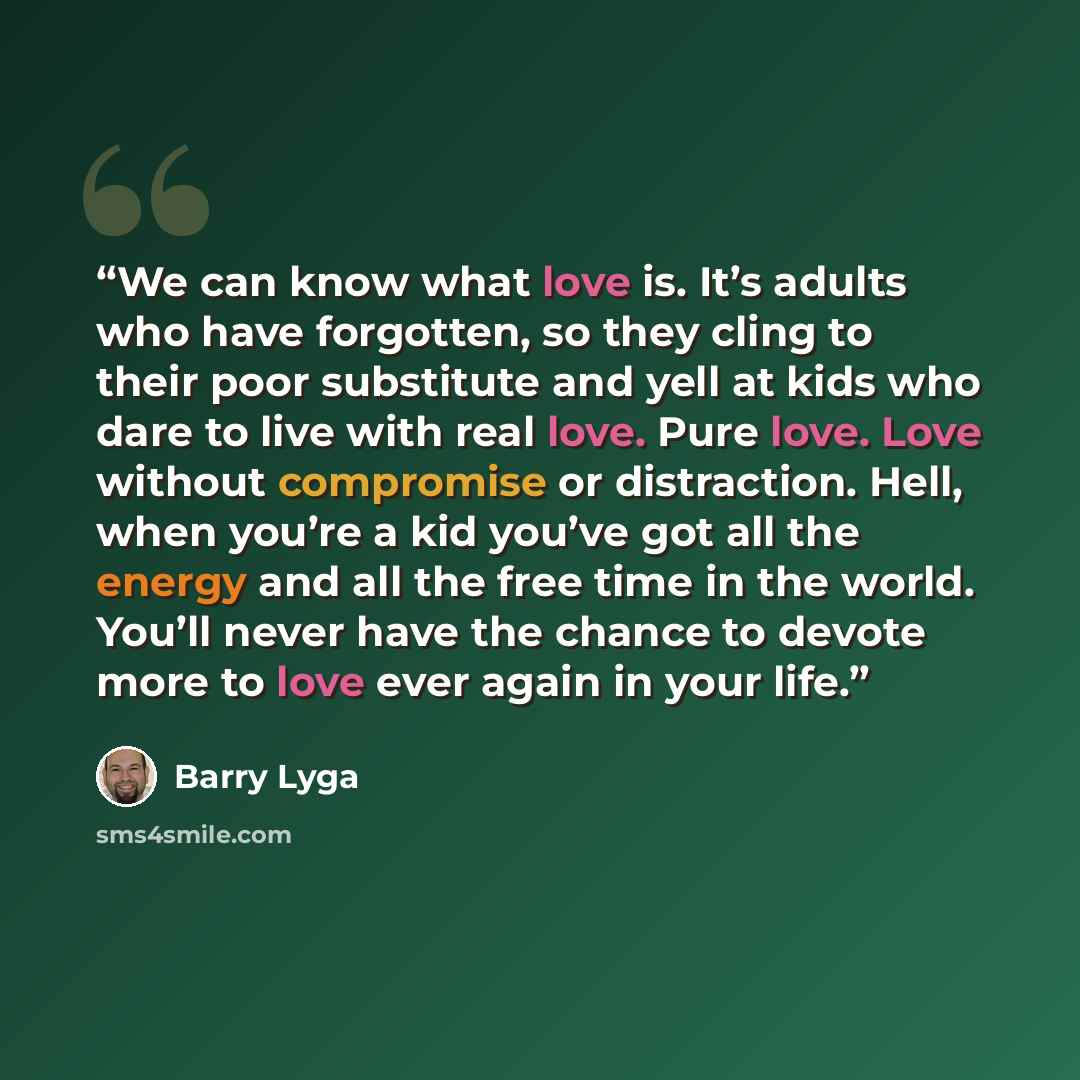 “We can know what love is. It’s adults who have forgotten, so they cling to their poor substitute and yell at kids who dare to live with real love. Pure love. Love without compromise or distraction. Hell, when you’re a kid you’ve got all the energy and all the free time in the world. You’ll never…” quote by Barry Lyga