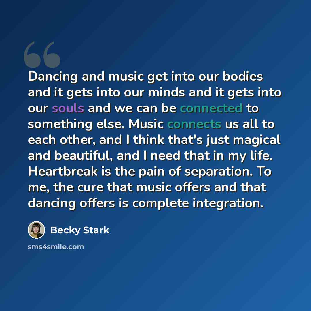 “Dancing and music get into our bodies and it gets into our minds and it gets into our souls and we can be connected to something else. Music connects us all to each other, and I think that's just magical and beautiful, and I need that in my life. Heartbreak is the pain of separation. To me, the…” quote by Becky Stark