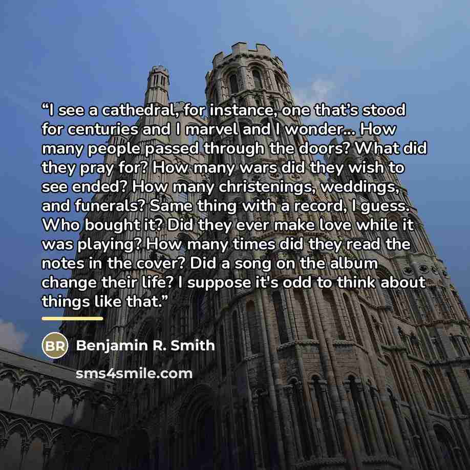“I see a cathedral, for instance, one that’s stood for centuries and I marvel and I wonder... How many people passed through the doors? What did they pray for? How many wars did they wish to see ended? How many christenings, weddings, and funerals? Same thing with a record, I guess. Who bought it?…” quote by Benjamin R. Smith