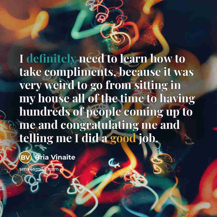 “I definitely need to learn how to take compliments, because it was very weird to go from sitting in my house all of the time to having hundreds of people coming up to me and congratulating me and telling me I did a good job.” quote by Bria Vinaite