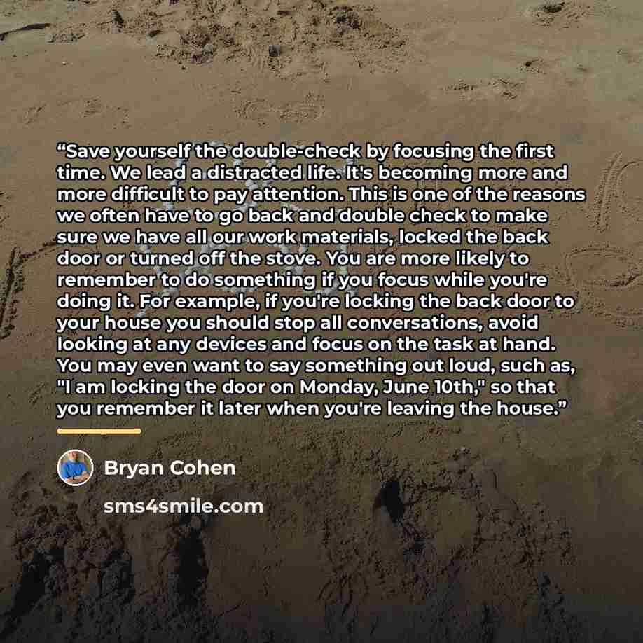 “Save yourself the double-check by focusing the first time. We lead a distracted life. It's becoming more and more difficult to pay attention. This is one of the reasons we often have to go back and double check to make sure we have all our work materials, locked the back door or turned off the…” quote by Bryan Cohen