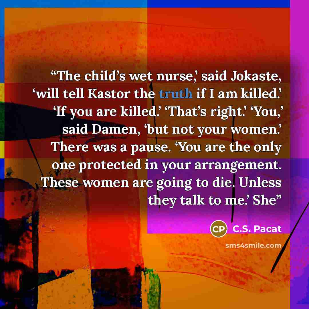“The child’s wet nurse,’ said Jokaste, ‘will tell Kastor the truth if I am killed.’ ‘If you are killed.’ ‘That’s right.’ ‘You,’ said Damen, ‘but not your women.’ There was a pause. ‘You are the only one protected in your arrangement. These women are going to die. Unless they talk to me.’ She” quote by C.S. Pacat