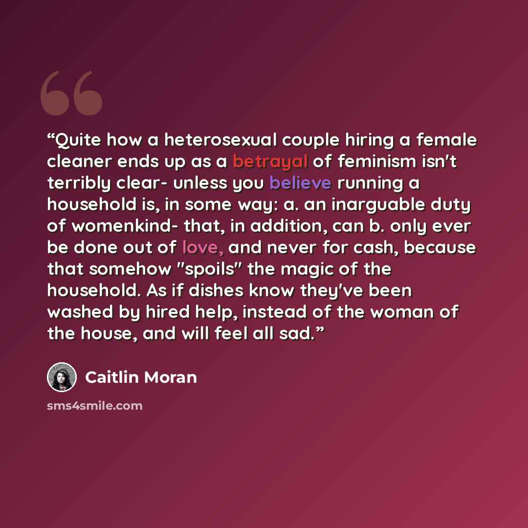 “Quite how a heterosexual couple hiring a female cleaner ends up as a betrayal of feminism isn't terribly clear- unless you believe running a household is, in some way: a. an inarguable duty of womenkind- that, in addition, can b. only ever be done out of love, and never for cash, because that…” quote by Caitlin Moran