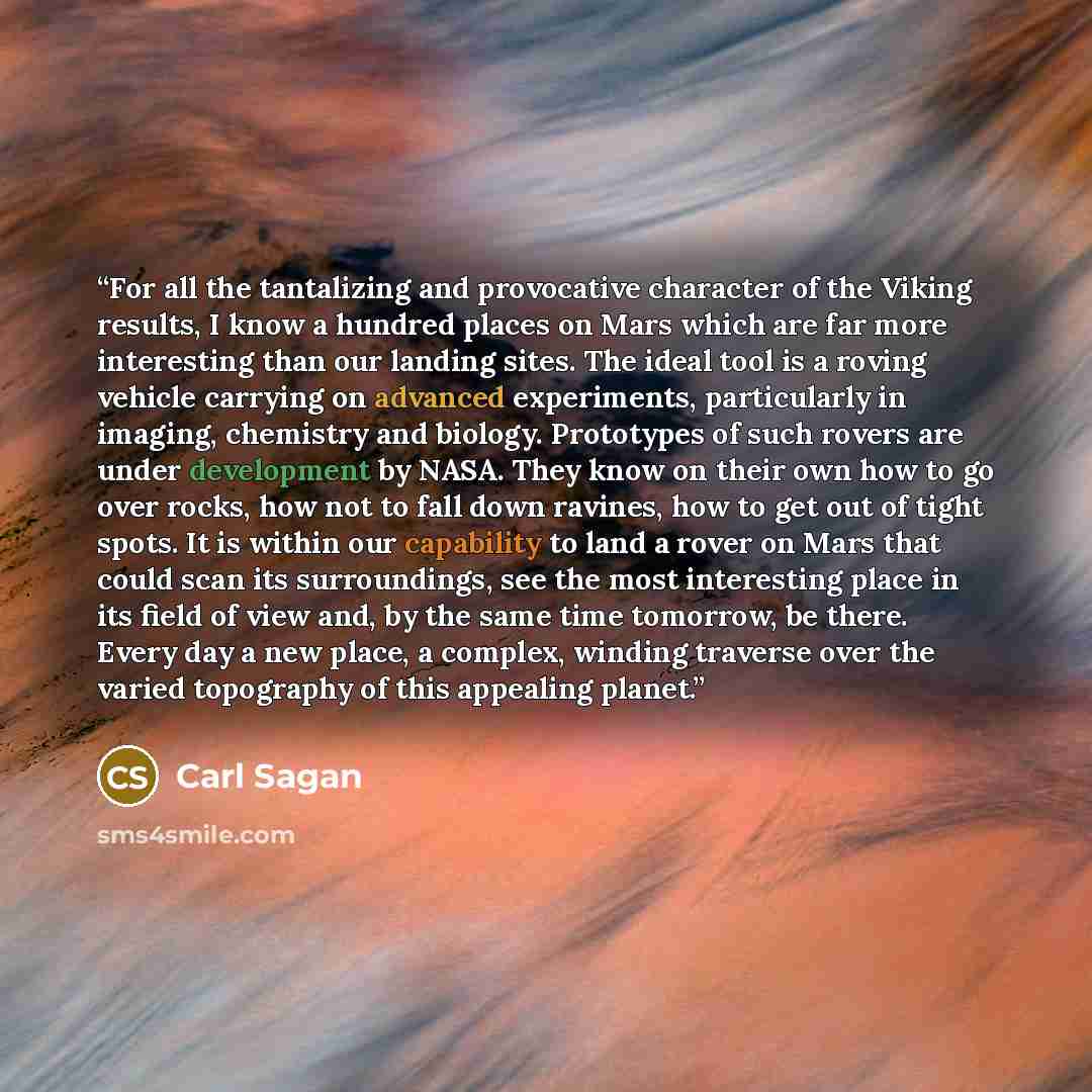 “For all the tantalizing and provocative character of the Viking results, I know a hundred places on Mars which are far more interesting than our landing sites. The ideal tool is a roving vehicle carrying on advanced experiments, particularly in imaging, chemistry and biology. Prototypes of such…” quote by Carl Sagan
