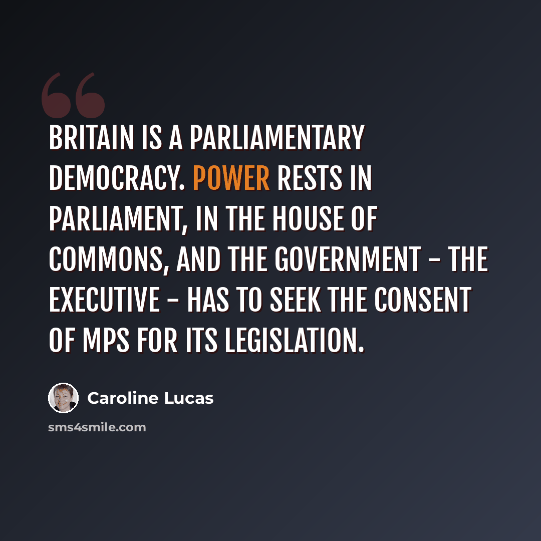 “Britain is a parliamentary democracy. Power rests in Parliament, in the House of Commons, and the government - the executive - has to seek the consent of MPs for its legislation.” quote by Caroline Lucas