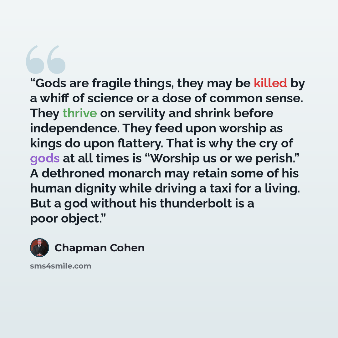 “Gods are fragile things, they may be killed by a whiff of science or a dose of common sense. They thrive on servility and shrink before independence. They feed upon worship as kings do upon flattery. That is why the cry of gods at all times is “Worship us or we perish.” A dethroned monarch may…” quote by Chapman Cohen