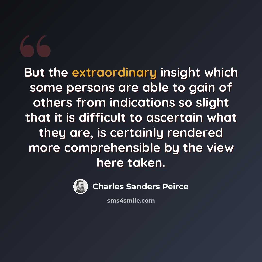 “But the extraordinary insight which some persons are able to gain of others from indications so slight that it is difficult to ascertain what they are, is certainly rendered more comprehensible by the view here taken.” quote by Charles Sanders Peirce
