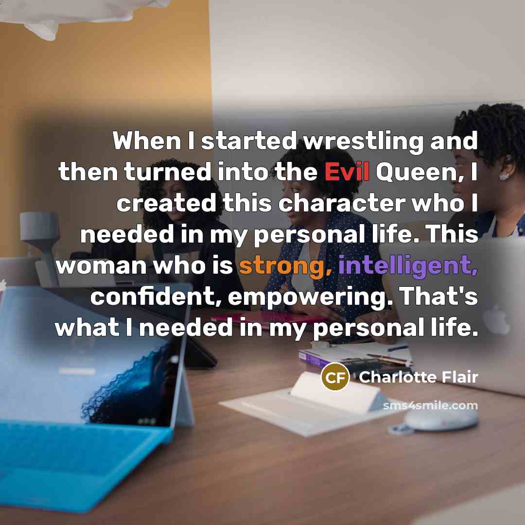 “When I started wrestling and then turned into the Evil Queen, I created this character who I needed in my personal life. This woman who is strong, intelligent, confident, empowering. That's what I needed in my personal life.” quote by Charlotte Flair