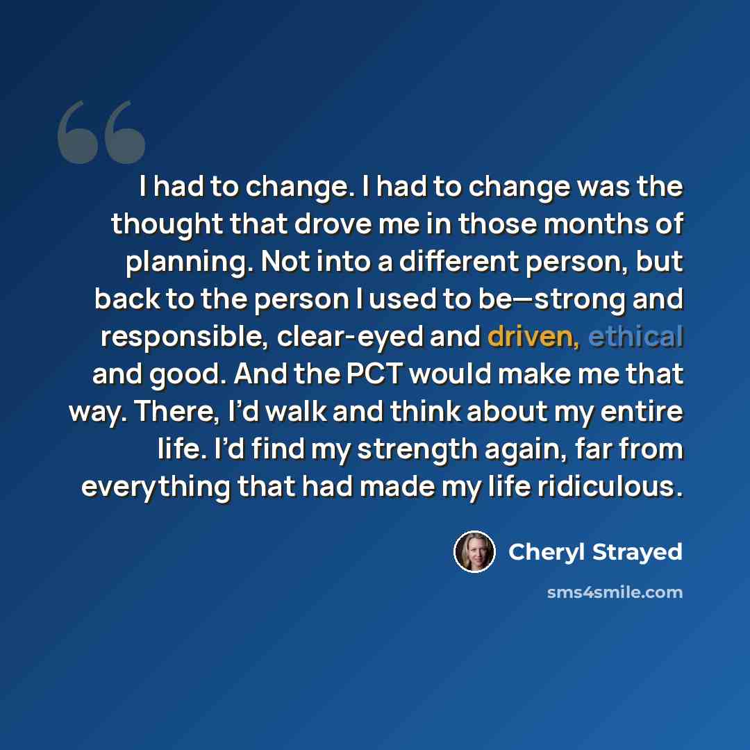 “I had to change. I had to change was the thought that drove me in those months of planning. Not into a different person, but back to the person I used to be—strong and responsible, clear-eyed and driven, ethical and good. And the PCT would make me that way. There, I’d walk and think about my…” quote by Cheryl Strayed