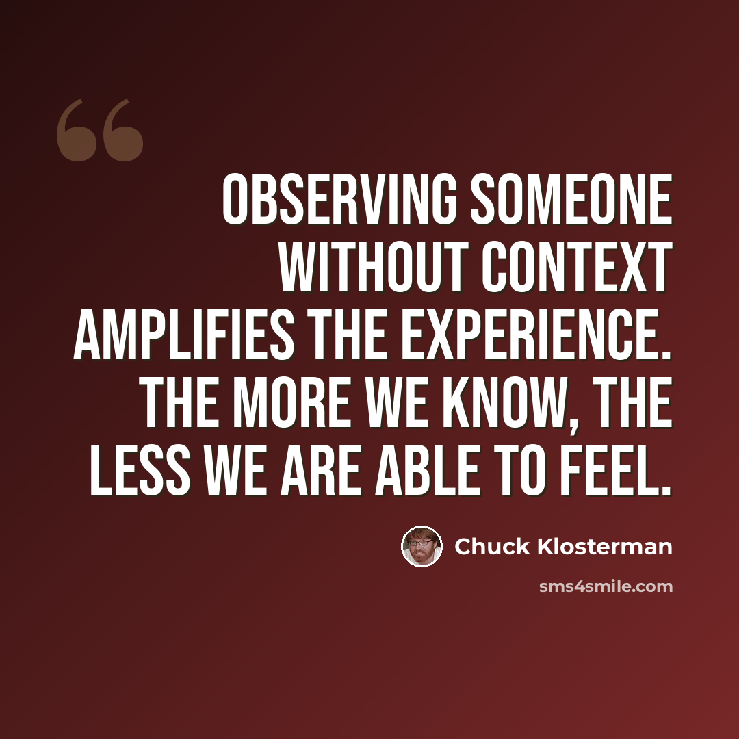 “Observing someone without context amplifies the experience. The more we know, the less we are able to feel.” quote by Chuck Klosterman