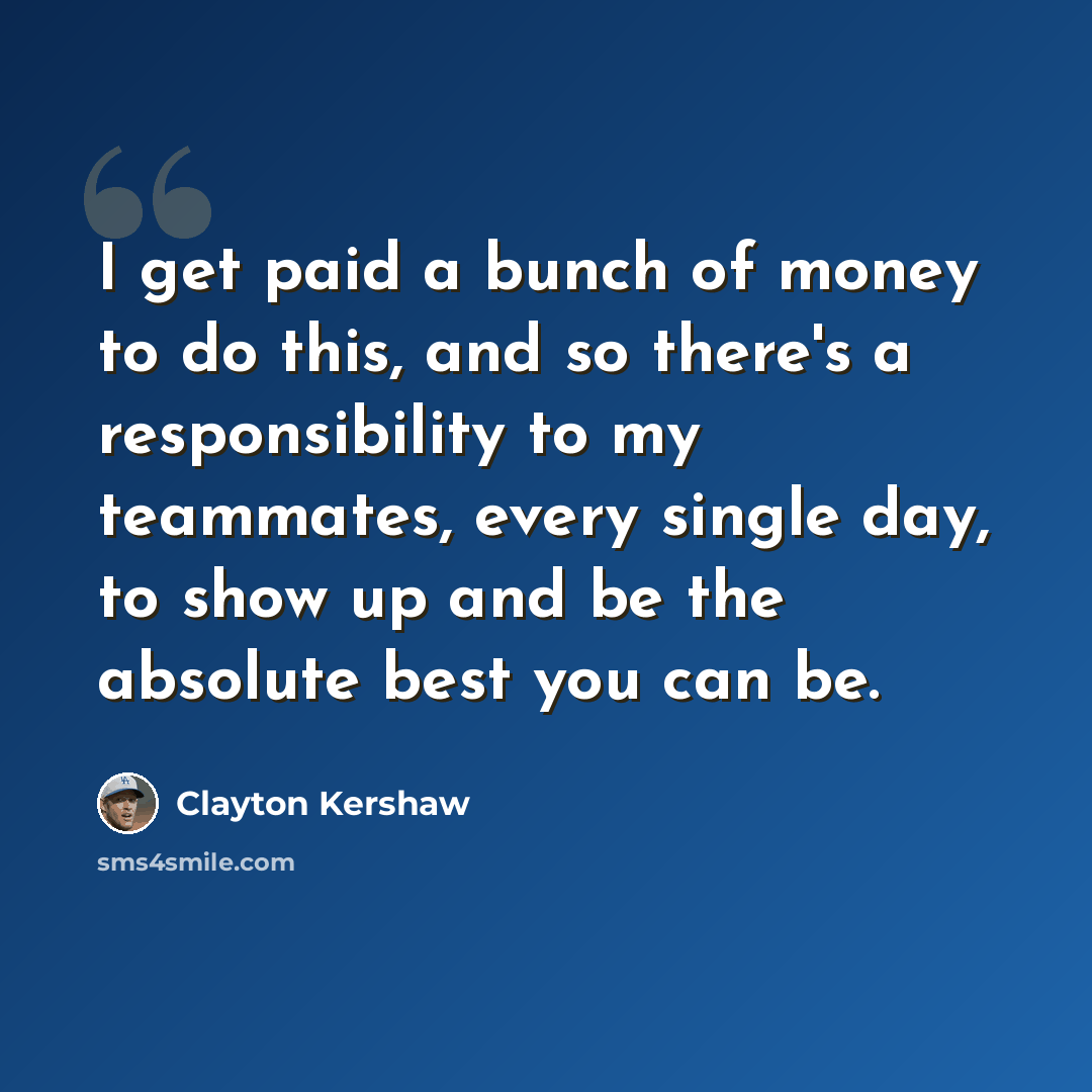 “I get paid a bunch of money to do this, and so there's a responsibility to my teammates, every single day, to show up and be the absolute best you can be.” quote by Clayton Kershaw