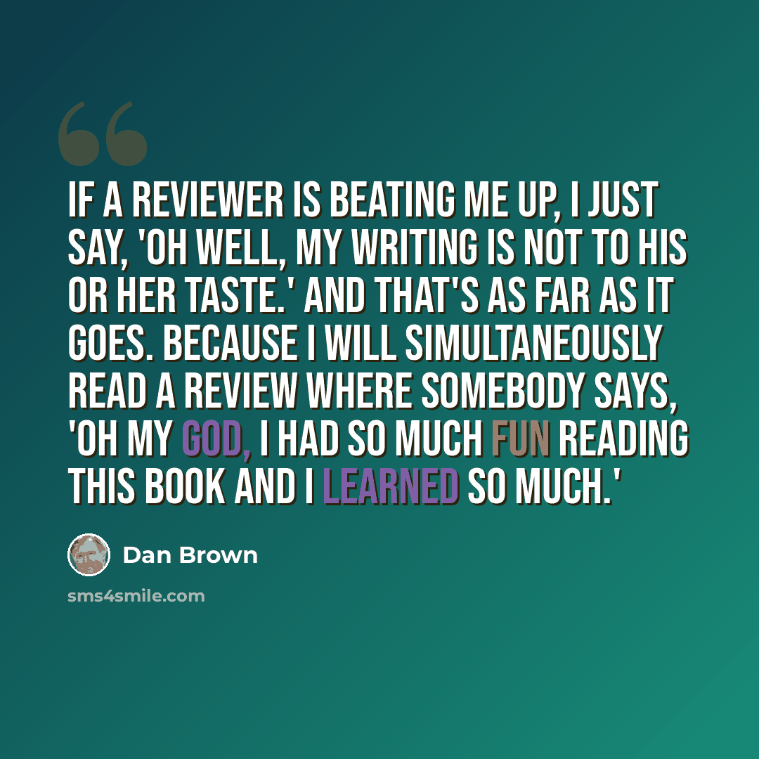 “If a reviewer is beating me up, I just say, 'Oh well, my writing is not to his or her taste.' And that's as far as it goes. Because I will simultaneously read a review where somebody says, 'Oh my God, I had so much fun reading this book and I learned so much.'” quote by Dan Brown