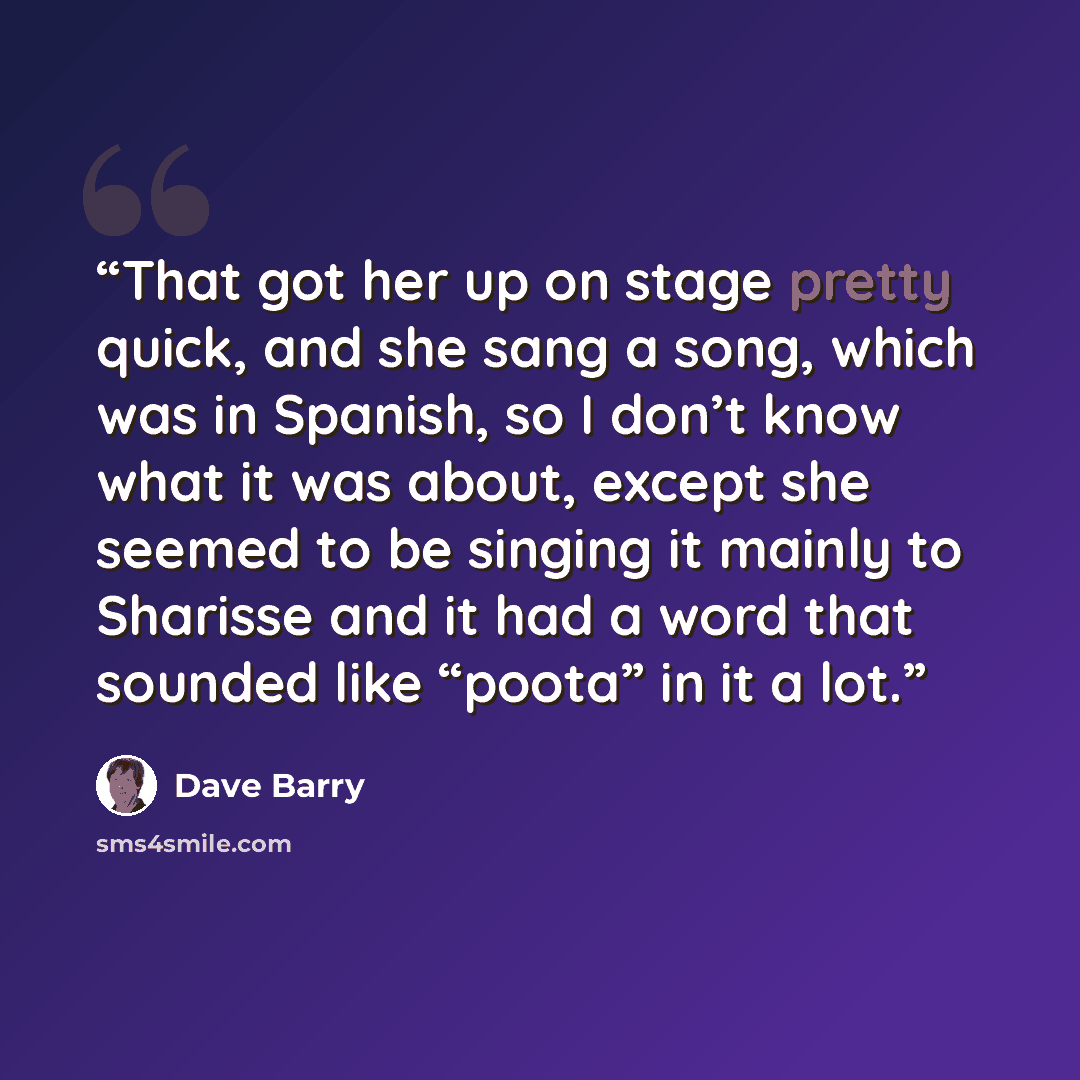 “That got her up on stage pretty quick, and she sang a song, which was in Spanish, so I don’t know what it was about, except she seemed to be singing it mainly to Sharisse and it had a word that sounded like “poota” in it a lot.” quote by Dave Barry