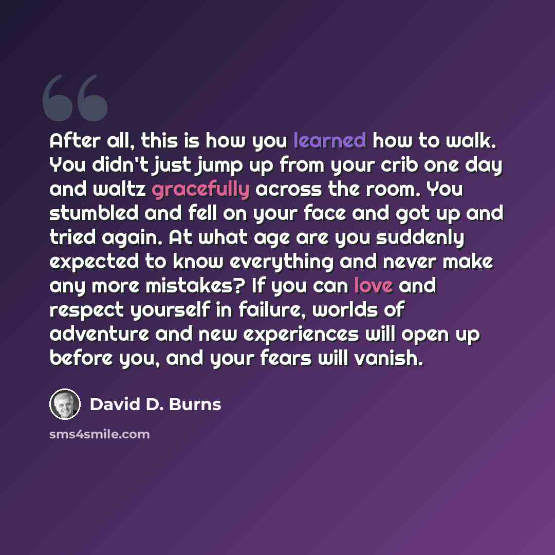 “After all, this is how you learned how to walk. You didn't just jump up from your crib one day and waltz gracefully across the room. You stumbled and fell on your face and got up and tried again. At what age are you suddenly expected to know everything and never make any more mistakes? If you can…” quote by David D. Burns
