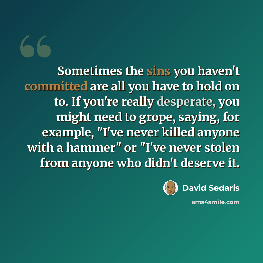 “Sometimes the sins you haven't committed are all you have to hold on to. If you're really desperate, you might need to grope, saying, for example, "I've never killed anyone with a hammer" or "I've never stolen from anyone who didn't deserve it.” quote by David Sedaris